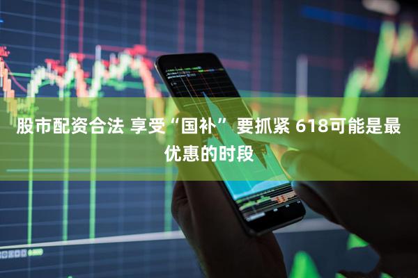股市配资合法 享受“国补” 要抓紧 618可能是最优惠的时段