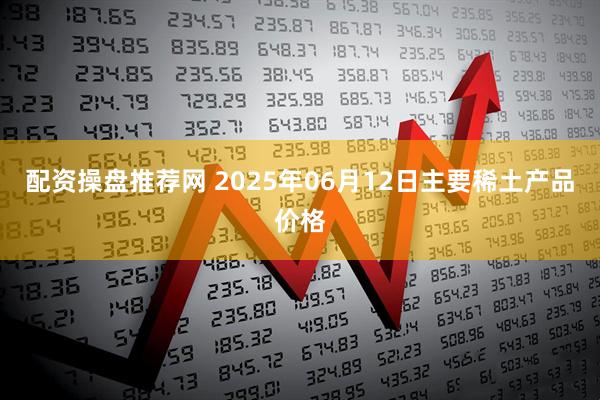配资操盘推荐网 2025年06月12日主要稀土产品价格