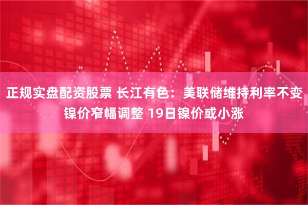 正规实盘配资股票 长江有色：美联储维持利率不变镍价窄幅调整 19日镍价或小涨