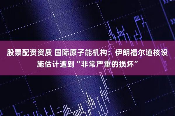 股票配资资质 国际原子能机构：伊朗福尔道核设施估计遭到“非常严重的损坏”