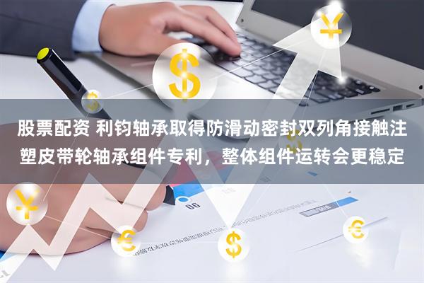 股票配资 利钧轴承取得防滑动密封双列角接触注塑皮带轮轴承组件专利，整体组件运转会更稳定