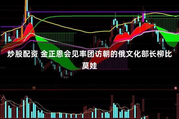 炒股配资 金正恩会见率团访朝的俄文化部长柳比莫娃