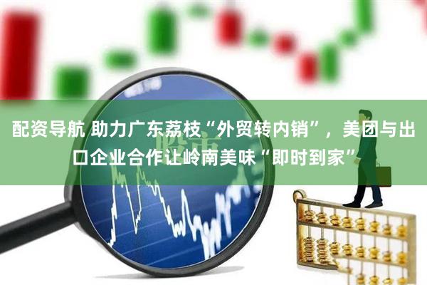 配资导航 助力广东荔枝“外贸转内销”，美团与出口企业合作让岭南美味“即时到家”