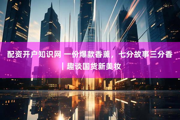配资开户知识网 一份爆款香薰，七分故事三分香｜趣谈国货新美妆