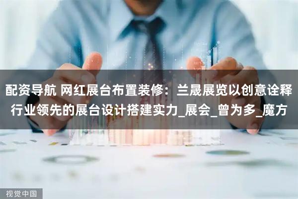 配资导航 网红展台布置装修：兰晟展览以创意诠释行业领先的展台设计搭建实力_展会_曾为多_魔方