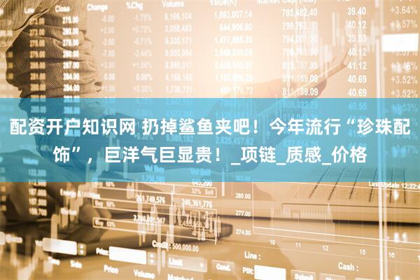 配资开户知识网 扔掉鲨鱼夹吧！今年流行“珍珠配饰”，巨洋气巨显贵！_项链_质感_价格
