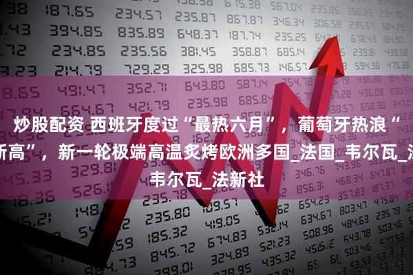 炒股配资 西班牙度过“最热六月”，葡萄牙热浪“创下新高”，新一轮极端高温炙烤欧洲多国_法国_韦尔瓦_法新社