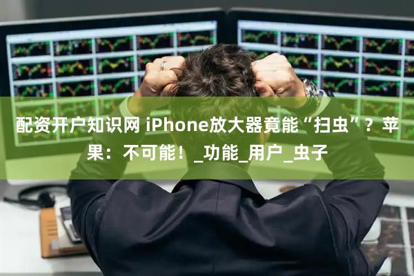配资开户知识网 iPhone放大器竟能“扫虫”？苹果：不可能！_功能_用户_虫子