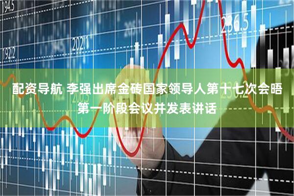 配资导航 李强出席金砖国家领导人第十七次会晤第一阶段会议并发表讲话