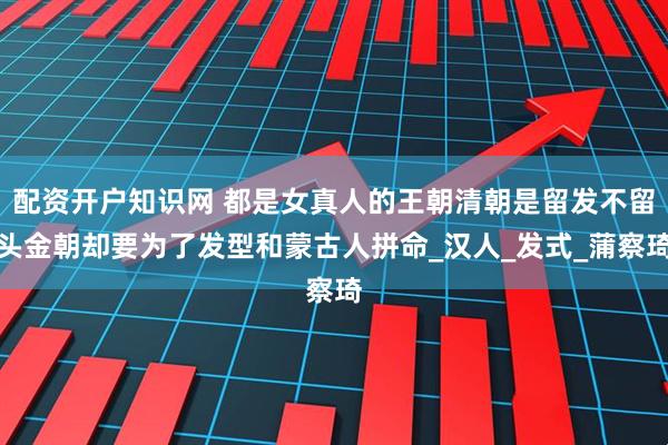 配资开户知识网 都是女真人的王朝清朝是留发不留头金朝却要为了发型和蒙古人拼命_汉人_发式_蒲察琦