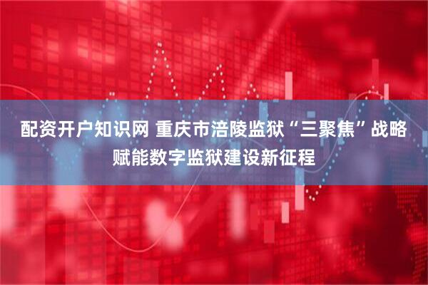 配资开户知识网 重庆市涪陵监狱“三聚焦”战略赋能数字监狱建设新征程