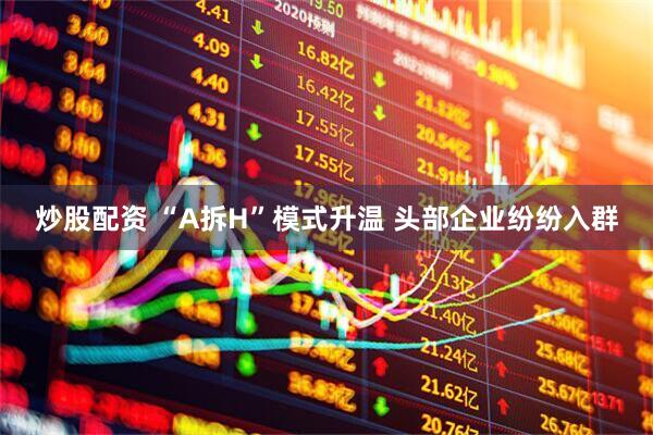 炒股配资 “A拆H”模式升温 头部企业纷纷入群