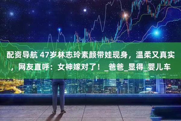 配资导航 47岁林志玲素颜带娃现身，温柔又真实，网友直呼：女神嫁对了！_爸爸_显得_婴儿车