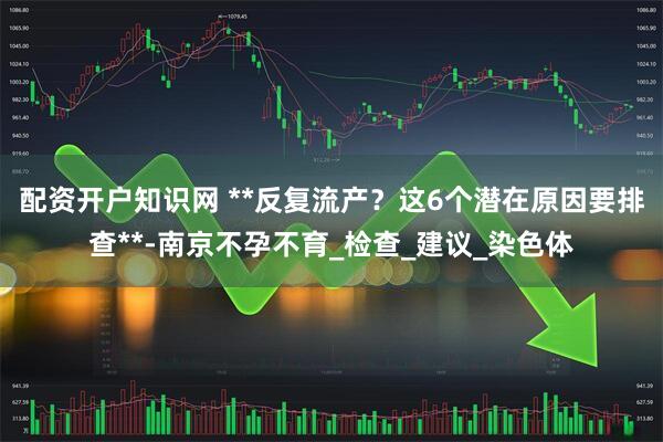 配资开户知识网 **反复流产？这6个潜在原因要排查**-南京不孕不育_检查_建议_染色体