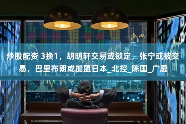 炒股配资 3换1，胡明轩交易或锁定，张宁或被交易，巴里布朗或加盟日本_北控_陈国_广厦