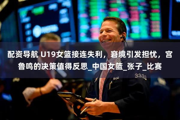 配资导航 U19女篮接连失利，窘境引发担忧，宫鲁鸣的决策值得反思_中国女篮_张子_比赛
