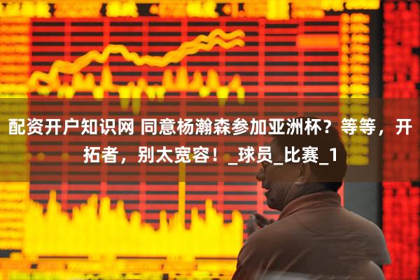配资开户知识网 同意杨瀚森参加亚洲杯？等等，开拓者，别太宽容！_球员_比赛_1