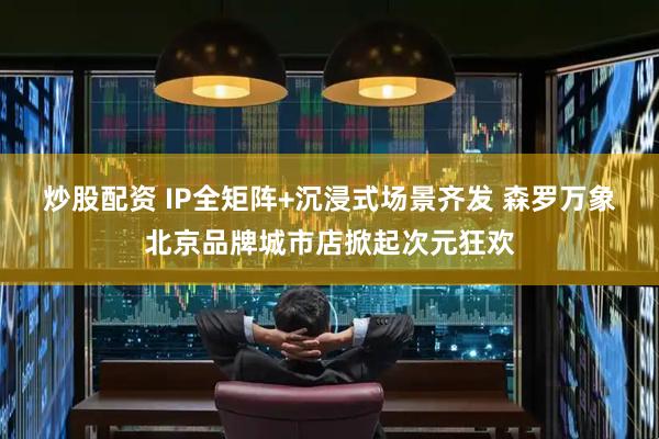 炒股配资 IP全矩阵+沉浸式场景齐发 森罗万象北京品牌城市店掀起次元狂欢