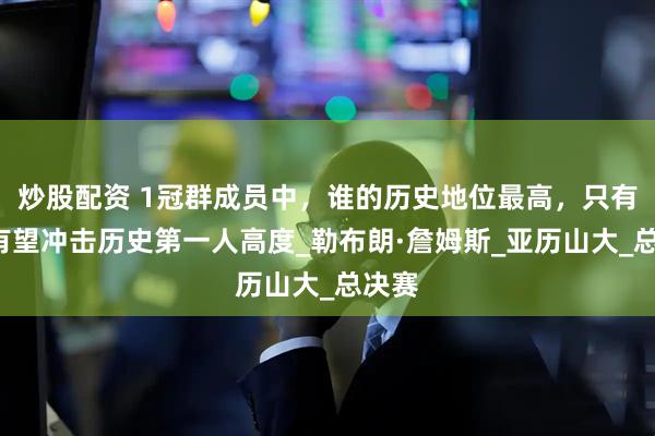 炒股配资 1冠群成员中，谁的历史地位最高，只有1人有望冲击历史第一人高度_勒布朗·詹姆斯_亚历山大_总决赛