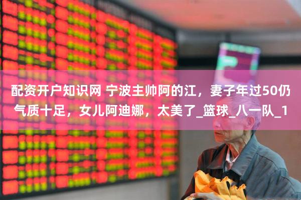 配资开户知识网 宁波主帅阿的江，妻子年过50仍气质十足，女儿阿迪娜，太美了_篮球_八一队_1