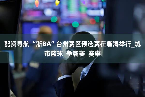 配资导航 “浙BA”台州赛区预选赛在临海举行_城市篮球_争霸赛_赛事