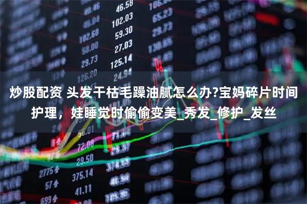 炒股配资 头发干枯毛躁油腻怎么办?宝妈碎片时间护理，娃睡觉时偷偷变美_秀发_修护_发丝