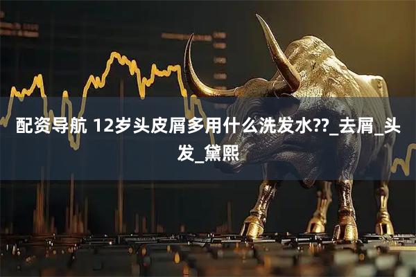 配资导航 12岁头皮屑多用什么洗发水??_去屑_头发_黛熙