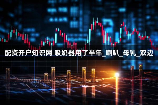 配资开户知识网 吸奶器用了半年_喇叭_母乳_双边